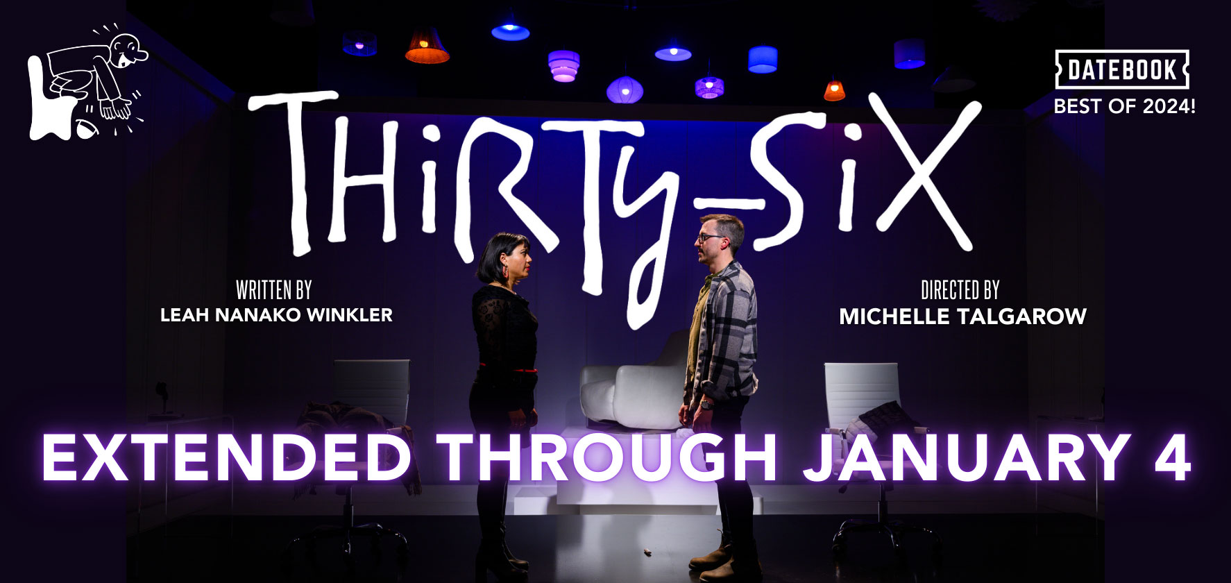 Extended through January 14! Thirty-Six A Play based on the NYTIME's 26 questions that lead to love. By Leah Nanako Winkler. Directed by Michelle Talgarow