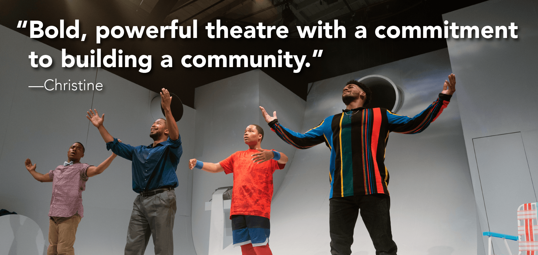 ‘Bold, powerful theater with a commitment to building a community.’ —Christine