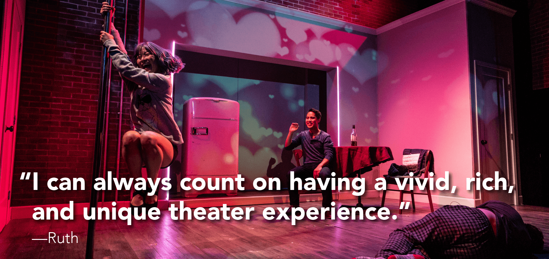 ‘I can always count on having a vivid, rich, and unique theater experience.’  —Ruth